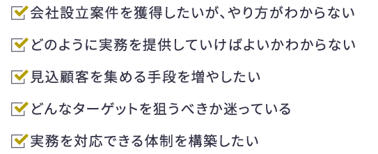 会社設立案件を獲得したいが、やり方がわからない。どのように実務を提供していけばよいかわからない。見込顧客を集める手段を増やしたい。どんなターゲットを狙うべきか迷っている。実務を対応できる体制を構築したい