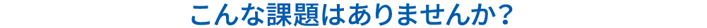 こんな課題はありませんか？