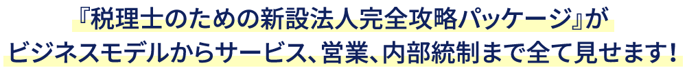 『税理士のための新設法人完全攻略パッケージ』が
ビジネスモデルからサービス、営業、内部統制まで全て見せます！