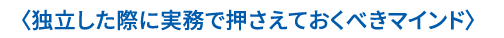 〈独立した際に実務で押さえておくべきマインド〉