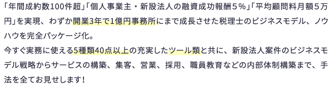 「年間成約数100件超」「個人事業主・新設法人の融資成功報酬５％」「平均顧問料月額５万円」を実現、わずか開業3年で1億円事務所にまで成長させた税理士のビジネスモデル、ノウハウを完全パッケージ化。今すぐ実務に使える5種類40点以上の充実したツール類と共に、新設法人案件のビジネスモデル戦略からサービスの構築、集客、営業、採用、職員教育などの内部体制構築まで、手法を全てお見せします！