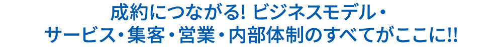 成約につながる! ビジネスモデル・サービス・集客・営業・内部体制のすべてがここに!!
