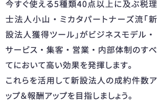 今すぐ使える5種類40点以上に及ぶ税理士法人小山・ミカタパートナーズ流「新設法人獲得ツール」がビジネスモデル・サービス・集客・営業・内部体制のすべてにおいて高い効果を発揮します。これらを活用して新設法人の成約件数アップ＆報酬アップを目指しましょう。