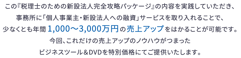 この『税理士のための新設法人完全攻略パッケージ』の内容を実践していただき、事務所に「個人事業主・新設法人への融資」サービスを取り入れることで、少なくとも年間1,000～3,000万円の売上アップをはかることが可能です。